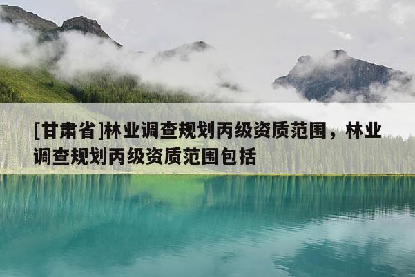 [甘肅省]林業(yè)調(diào)查規(guī)劃丙級(jí)資質(zhì)范圍，林業(yè)調(diào)查規(guī)劃丙級(jí)資質(zhì)范圍包括