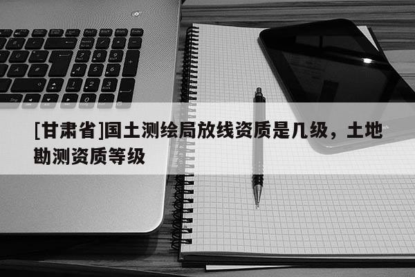 [甘肅省]國(guó)土測(cè)繪局放線(xiàn)資質(zhì)是幾級(jí)，土地勘測(cè)資質(zhì)等級(jí)