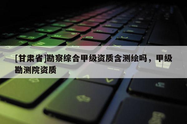[甘肅省]勘察綜合甲級(jí)資質(zhì)含測(cè)繪嗎，甲級(jí)勘測(cè)院資質(zhì)