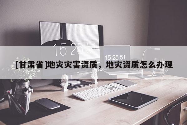 [甘肅省]地災(zāi)災(zāi)害資質(zhì)，地災(zāi)資質(zhì)怎么辦理