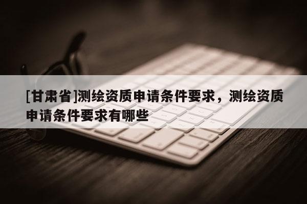 [甘肅省]測繪資質申請條件要求，測繪資質申請條件要求有哪些