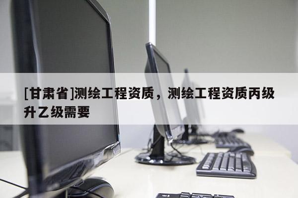 [甘肅省]測繪工程資質，測繪工程資質丙級升乙級需要