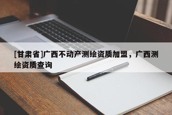 [甘肅省]廣西不動產測繪資質加盟，廣西測繪資質查詢
