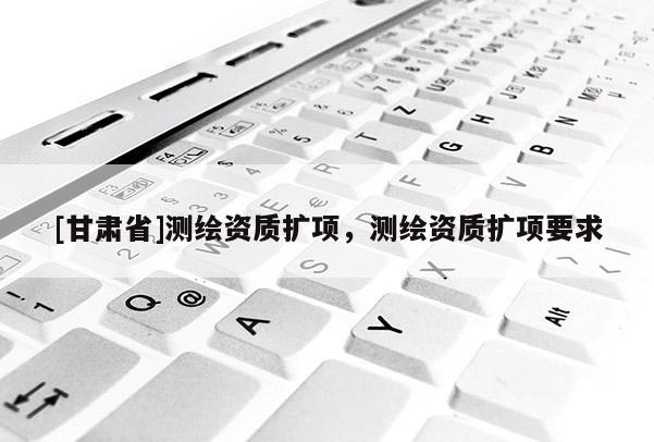 [甘肅省]測繪資質擴項，測繪資質擴項要求