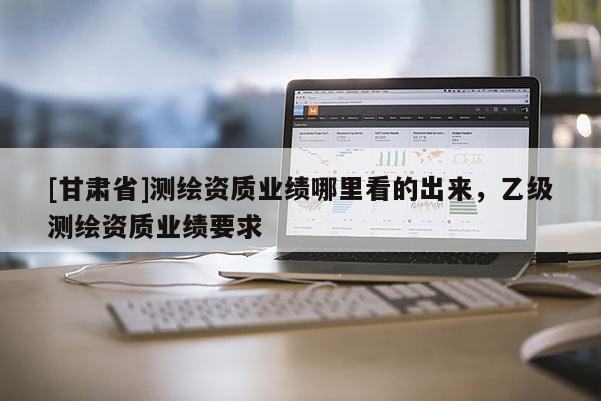 [甘肅省]測繪資質業績哪里看的出來，乙級測繪資質業績要求