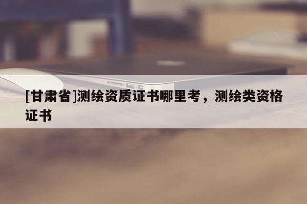 [甘肅省]測繪資質證書哪里考，測繪類資格證書