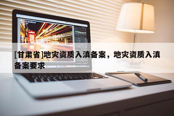 [甘肅省]地災(zāi)資質(zhì)入滇備案，地災(zāi)資質(zhì)入滇備案要求