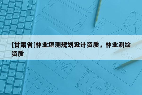 [甘肅省]林業堪測規劃設計資質，林業測繪資質