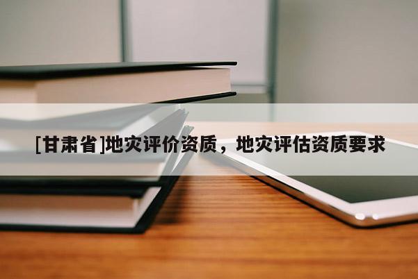 [甘肅省]地災(zāi)評(píng)價(jià)資質(zhì)，地災(zāi)評(píng)估資質(zhì)要求