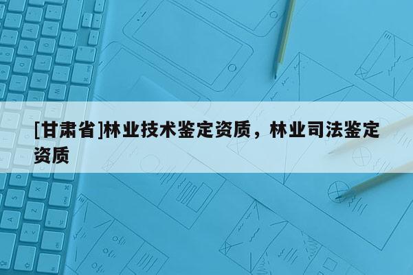 [甘肅省]林業技術鑒定資質，林業司法鑒定資質
