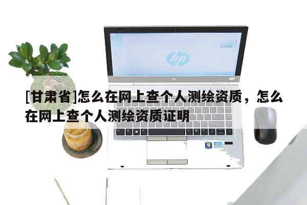 [甘肅省]怎么在網上查個人測繪資質，怎么在網上查個人測繪資質證明
