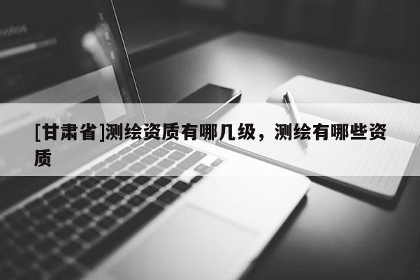 [甘肅省]測繪資質有哪幾級，測繪有哪些資質