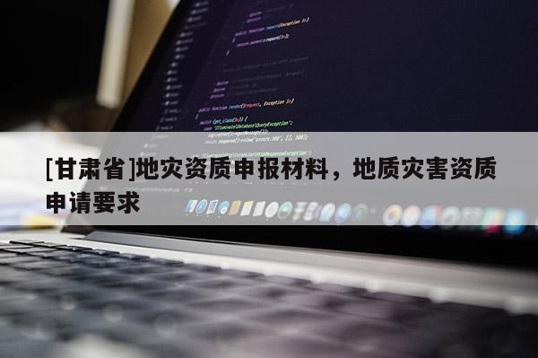 [甘肅省]地災(zāi)資質(zhì)申報(bào)材料，地質(zhì)災(zāi)害資質(zhì)申請(qǐng)要求