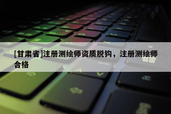[甘肅省]注冊測繪師資質脫鉤，注冊測繪師合格
