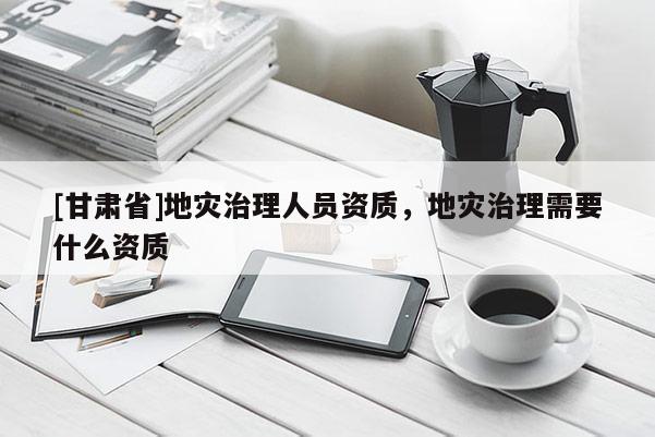 [甘肅省]地災治理人員資質，地災治理需要什么資質