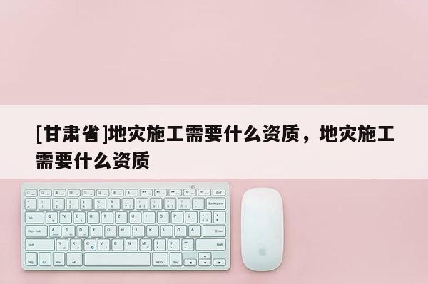 [甘肅省]地災施工需要什么資質，地災施工需要什么資質