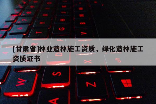 [甘肅省]林業(yè)造林施工資質(zhì)，綠化造林施工資質(zhì)證書