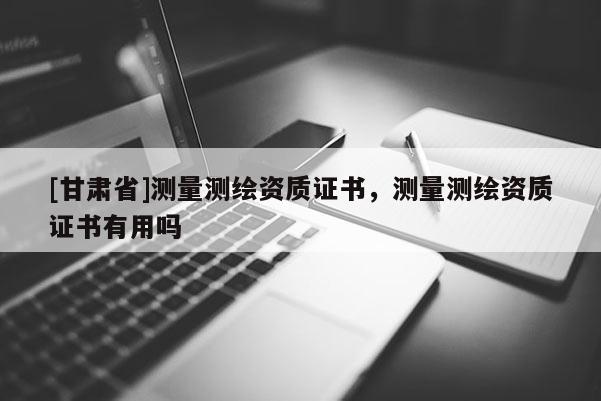 [甘肅省]測量測繪資質證書，測量測繪資質證書有用嗎