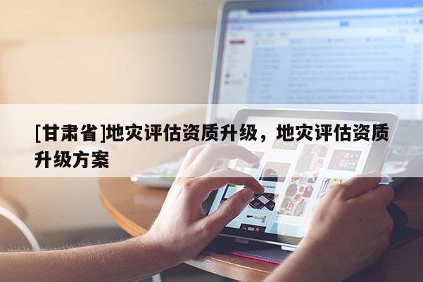[甘肅省]地災評估資質升級，地災評估資質升級方案