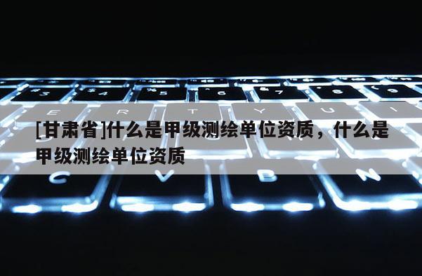 [甘肅省]什么是甲級測繪單位資質，什么是甲級測繪單位資質