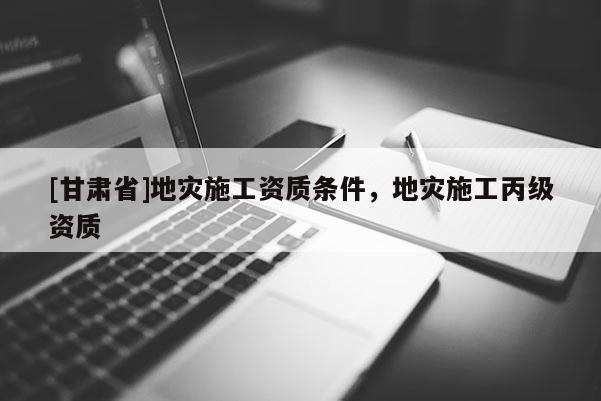 [甘肅省]地災施工資質條件，地災施工丙級資質
