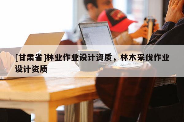 [甘肅省]林業(yè)作業(yè)設(shè)計資質(zhì)，林木采伐作業(yè)設(shè)計資質(zhì)