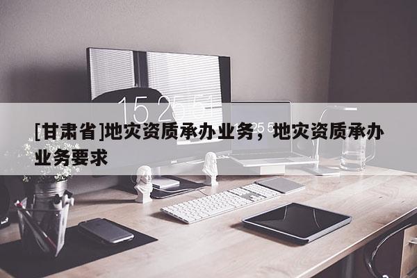 [甘肅省]地災資質承辦業務，地災資質承辦業務要求