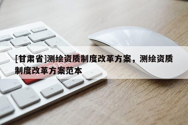 [甘肅省]測繪資質制度改革方案，測繪資質制度改革方案范本