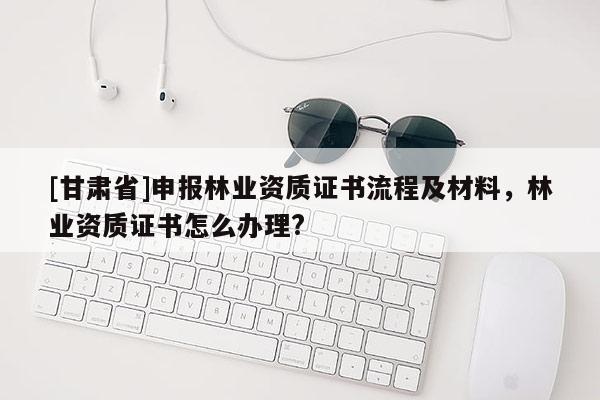 [甘肅省]申報林業(yè)資質(zhì)證書流程及材料，林業(yè)資質(zhì)證書怎么辦理?
