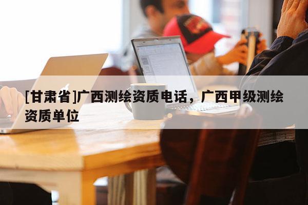 [甘肅省]廣西測繪資質電話，廣西甲級測繪資質單位