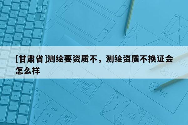 [甘肅省]測繪要資質不，測繪資質不換證會怎么樣