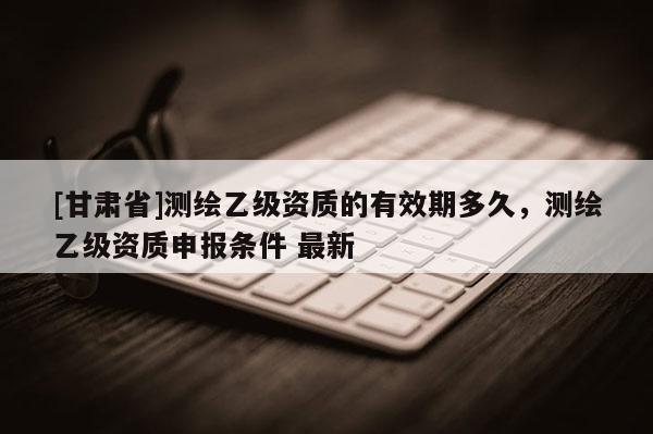 [甘肅省]測繪乙級資質的有效期多久，測繪乙級資質申報條件 最新