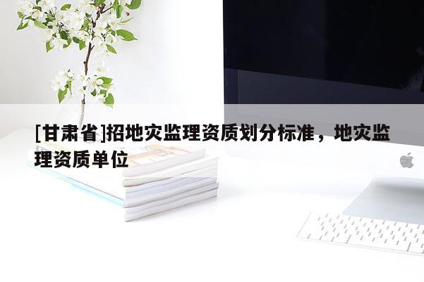 [甘肅省]招地災監理資質劃分標準，地災監理資質單位