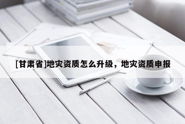 [甘肅省]地災資質怎么升級，地災資質申報