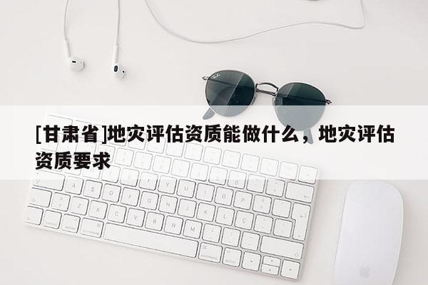 [甘肅省]地災評估資質能做什么，地災評估資質要求