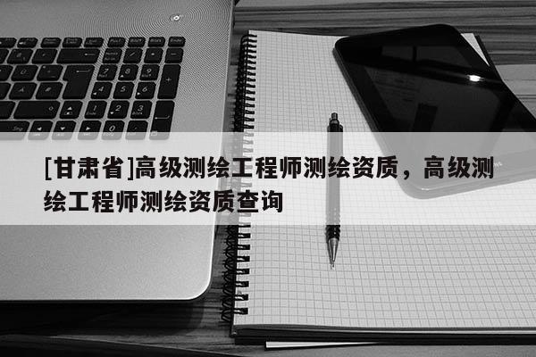 [甘肅省]高級測繪工程師測繪資質，高級測繪工程師測繪資質查詢