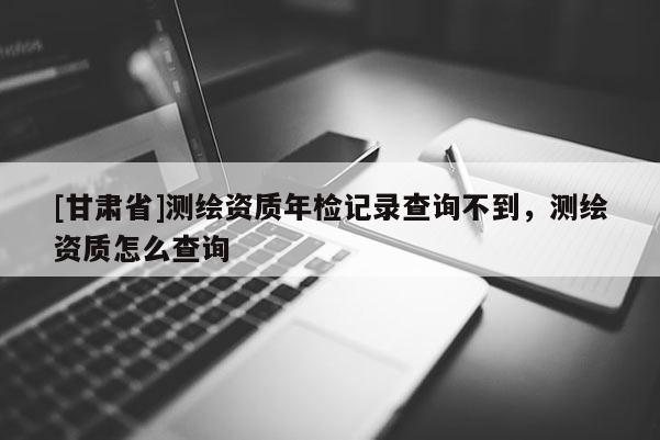 [甘肅省]測繪資質年檢記錄查詢不到，測繪資質怎么查詢