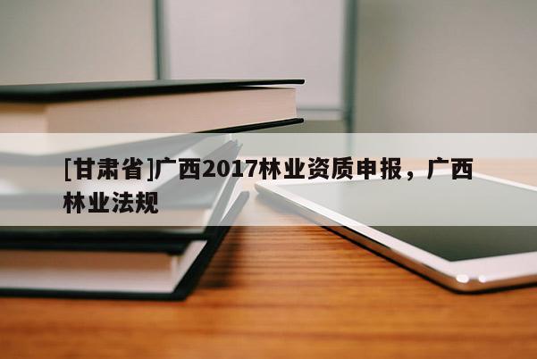 [甘肅省]廣西2017林業資質申報，廣西林業法規