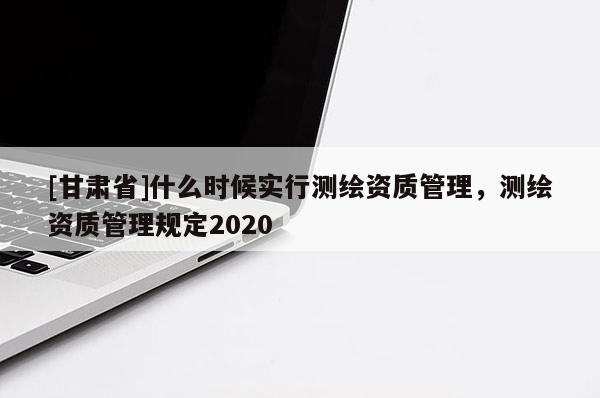 [甘肅省]什么時候實行測繪資質管理，測繪資質管理規定2020