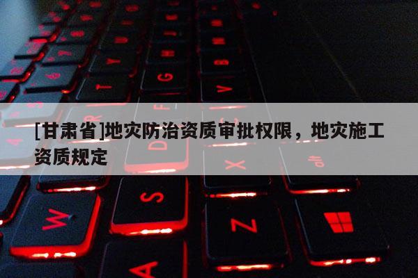 [甘肅省]地災防治資質審批權限，地災施工資質規定