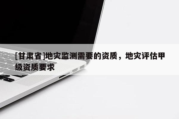 [甘肅省]地災監測需要的資質，地災評估甲級資質要求