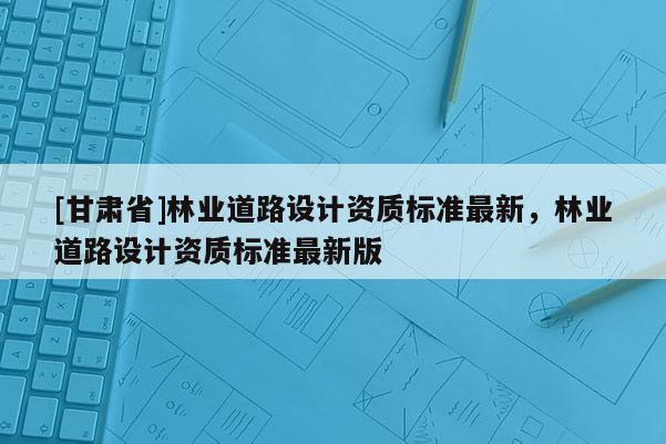 [甘肅省]林業(yè)道路設計資質標準最新，林業(yè)道路設計資質標準最新版