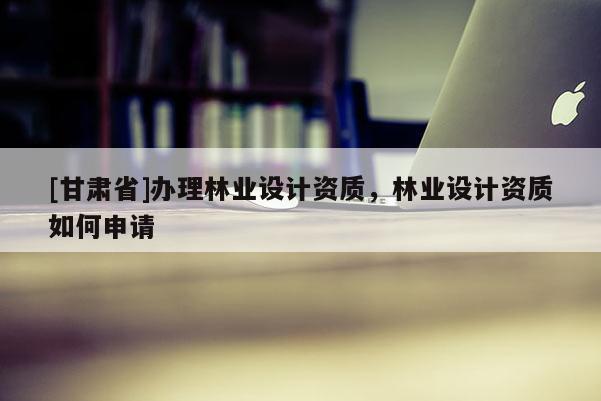 [甘肅省]辦理林業(yè)設計資質，林業(yè)設計資質如何申請