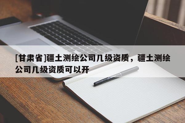 [甘肅省]疆土測繪公司幾級資質，疆土測繪公司幾級資質可以開