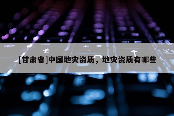 [甘肅省]中國地災資質，地災資質有哪些
