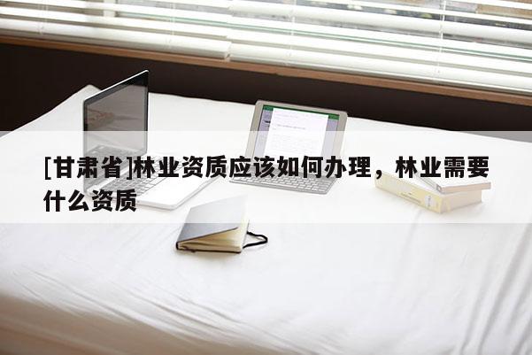 [甘肅省]林業(yè)資質應該如何辦理，林業(yè)需要什么資質