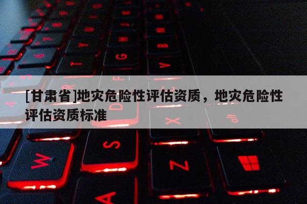 [甘肅省]地災危險性評估資質，地災危險性評估資質標準