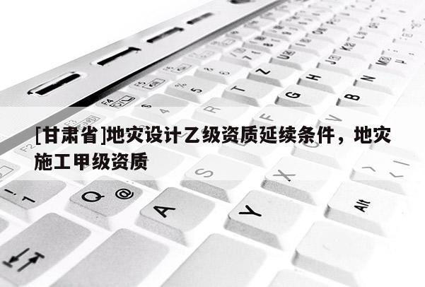 [甘肅省]地災設計乙級資質延續條件，地災施工甲級資質