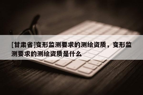 [甘肅省]變形監(jiān)測要求的測繪資質(zhì)，變形監(jiān)測要求的測繪資質(zhì)是什么