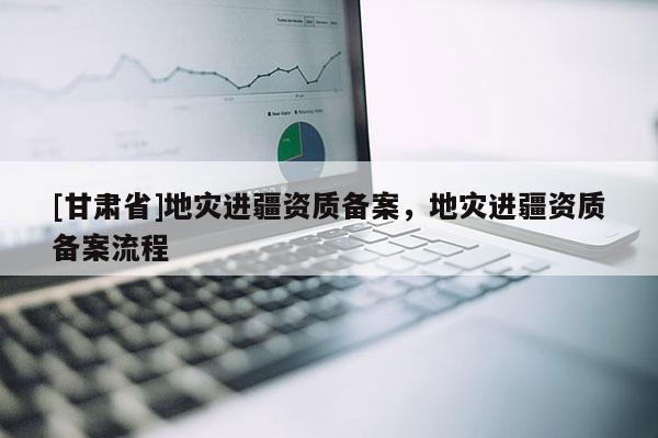 [甘肅省]地災進疆資質備案，地災進疆資質備案流程
